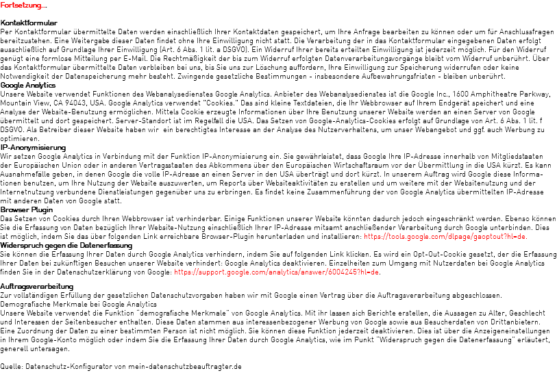 Fortsetzung...  Kontaktformular Per Kontaktformular übermittelte Daten werden einschließlich Ihrer Kontaktdaten gespeichert, um Ihre Anfrage bearbeiten zu können oder um für Anschlussfragen bereitzustehen. Eine Weitergabe dieser Daten findet ohne Ihre Einwilligung nicht statt. Die Verarbeitung der in das Kontaktformular eingegebenen Daten erfolgt ausschließlich auf Grundlage Ihrer Einwilligung (Art. 6 Abs. 1 lit. a DSGVO). Ein Widerruf Ihrer bereits erteilten Einwilligung ist jederzeit möglich. Für den Widerruf genügt eine formlose Mitteilung per E-Mail. Die Rechtmäßigkeit der bis zum Widerruf erfolgten Datenverarbeitungsvorgänge bleibt vom Widerruf unberührt. Über das Kontaktformular übermittelte Daten verbleiben bei uns, bis Sie uns zur Löschung auffordern, Ihre Einwilligung zur Speicherung widerrufen oder keine Notwendigkeit der Datenspeicherung mehr besteht. Zwingende gesetzliche Bestimmungen - insbesondere Aufbewahrungsfristen - bleiben unberührt. Google Analytics Unsere Website verwendet Funktionen des Webanalysedienstes Google Analytics. Anbieter des Webanalysedienstes ist die Google Inc., 1600 Amphitheatre Parkway, Mountain View, CA 94043, USA. Google Analytics verwendet "Cookies." Das sind kleine Textdateien, die Ihr Webbrowser auf Ihrem Endgerät speichert und eine Analyse der Website-Benutzung ermöglichen. Mittels Cookie erzeugte Informationen über Ihre Benutzung unserer Website werden an einen Server von Google übermittelt und dort gespeichert. Server-Standort ist im Regelfall die USA. Das Setzen von Google-Analytics-Cookies erfolgt auf Grundlage von Art. 6 Abs. 1 lit. f DSGVO. Als Betreiber dieser Website haben wir ein berechtigtes Interesse an der Analyse des Nutzerverhaltens, um unser Webangebot und ggf. auch Werbung zu optimieren. IP-Anonymisierung Wir setzen Google Analytics in Verbindung mit der Funktion IP-Anonymisierung ein. Sie gewährleistet, dass Google Ihre IP-Adresse innerhalb von Mitgliedstaaten der Europäischen Union oder in anderen Vertragsstaaten des Abkommens über den Europäischen Wirtschaftsraum vor der Übermittlung in die USA kürzt. Es kann Ausnahmefälle geben, in denen Google die volle IP-Adresse an einen Server in den USA überträgt und dort kürzt. In unserem Auftrag wird Google diese Informa-tionen benutzen, um Ihre Nutzung der Website auszuwerten, um Reports über Websiteaktivitäten zu erstellen und um weitere mit der Websitenutzung und der Internetnutzung verbundene Dienstleistungen gegenüber uns zu erbringen. Es findet keine Zusammenführung der von Google Analytics übermittelten IP-Adresse mit anderen Daten von Google statt. Browser Plugin Das Setzen von Cookies durch Ihren Webbrowser ist verhinderbar. Einige Funktionen unserer Website könnten dadurch jedoch eingeschränkt werden. Ebenso können Sie die Erfassung von Daten bezüglich Ihrer Website-Nutzung einschließlich Ihrer IP-Adresse mitsamt anschließender Verarbeitung durch Google unterbinden. Dies ist möglich, indem Sie das über folgenden Link erreichbare Browser-Plugin herunterladen und installieren: https://tools.google.com/dlpage/gaoptout?hl=de. Widerspruch gegen die Datenerfassung  Sie können die Erfassung Ihrer Daten durch Google Analytics verhindern, indem Sie auf folgenden Link klicken. Es wird ein Opt-Out-Cookie gesetzt, der die Erfassung Ihrer Daten bei zukünftigen Besuchen unserer Website verhindert: Google Analytics deaktivieren. Einzelheiten zum Umgang mit Nutzerdaten bei Google Analytics finden Sie in der Datenschutzerklärung von Google: https://support.google.com/analytics/answer/6004245?hl=de. Auftragsverarbeitung Zur vollständigen Erfüllung der gesetzlichen Datenschutzvorgaben haben wir mit Google einen Vertrag über die Auftragsverarbeitung abgeschlossen. Demografische Merkmale bei Google Analytics Unsere Website verwendet die Funktion “demografische Merkmale” von Google Analytics. Mit ihr lassen sich Berichte erstellen, die Aussagen zu Alter, Geschlecht und Interessen der Seitenbesucher enthalten. Diese Daten stammen aus interessenbezogener Werbung von Google sowie aus Besucherdaten von Drittanbietern. Eine Zuordnung der Daten zu einer bestimmten Person ist nicht möglich. Sie können diese Funktion jederzeit deaktivieren. Dies ist über die Anzeigeneinstellungen in Ihrem Google-Konto möglich oder indem Sie die Erfassung Ihrer Daten durch Google Analytics, wie im Punkt “Widerspruch gegen die Datenerfassung” erläutert, generell untersagen. Quelle: Datenschutz-Konfigurator von mein-datenschutzbeauftragter.de