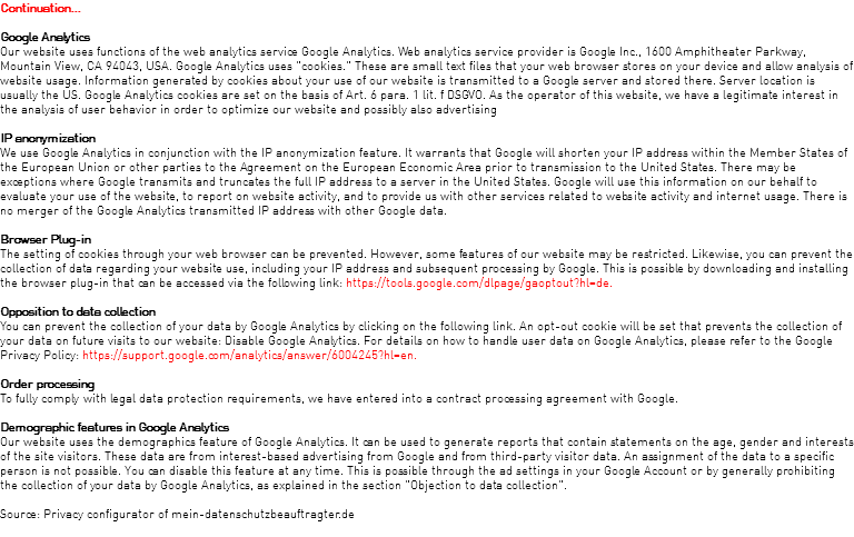 Continuation... Google Analytics Our website uses functions of the web analytics service Google Analytics. Web analytics service provider is Google Inc., 1600 Amphitheater Parkway, Mountain View, CA 94043, USA. Google Analytics uses "cookies." These are small text files that your web browser stores on your device and allow analysis of website usage. Information generated by cookies about your use of our website is transmitted to a Google server and stored there. Server location is usually the US. Google Analytics cookies are set on the basis of Art. 6 para. 1 lit. f DSGVO. As the operator of this website, we have a legitimate interest in the analysis of user behavior in order to optimize our website and possibly also advertising IP anonymization We use Google Analytics in conjunction with the IP anonymization feature. It warrants that Google will shorten your IP address within the Member States of the European Union or other parties to the Agreement on the European Economic Area prior to transmission to the United States. There may be exceptions where Google transmits and truncates the full IP address to a server in the United States. Google will use this information on our behalf to evaluate your use of the website, to report on website activity, and to provide us with other services related to website activity and internet usage. There is no merger of the Google Analytics transmitted IP address with other Google data. Browser Plug-in The setting of cookies through your web browser can be prevented. However, some features of our website may be restricted. Likewise, you can prevent the collection of data regarding your website use, including your IP address and subsequent processing by Google. This is possible by downloading and installing the browser plug-in that can be accessed via the following link: https://tools.google.com/dlpage/gaoptout?hl=de. Opposition to data collection You can prevent the collection of your data by Google Analytics by clicking on the following link. An opt-out cookie will be set that prevents the collection of your data on future visits to our website: Disable Google Analytics. For details on how to handle user data on Google Analytics, please refer to the Google Privacy Policy: https://support.google.com/analytics/answer/6004245?hl=en. Order processing To fully comply with legal data protection requirements, we have entered into a contract processing agreement with Google. Demographic features in Google Analytics Our website uses the demographics feature of Google Analytics. It can be used to generate reports that contain statements on the age, gender and interests of the site visitors. These data are from interest-based advertising from Google and from third-party visitor data. An assignment of the data to a specific person is not possible. You can disable this feature at any time. This is possible through the ad settings in your Google Account or by generally prohibiting the collection of your data by Google Analytics, as explained in the section "Objection to data collection". Source: Privacy configurator of mein-datenschutzbeauftragter.de 
